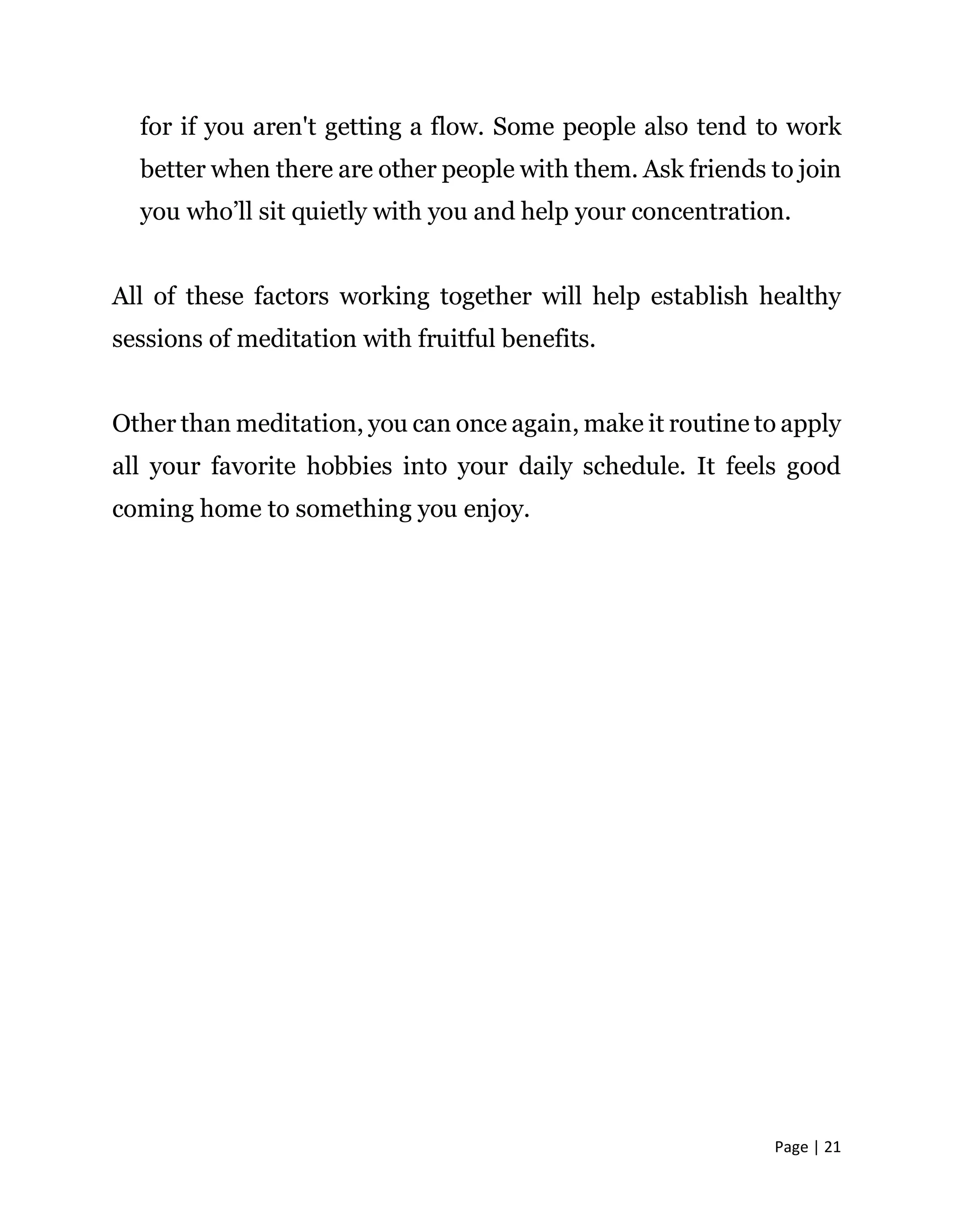 Page | 21
for if you aren't getting a flow. Some people also tend to work
better when there are other people with them. Ask friends to join
you who’ll sit quietly with you and help your concentration.
All of these factors working together will help establish healthy
sessions of meditation with fruitful benefits.
Other than meditation, you can once again, make it routine to apply
all your favorite hobbies into your daily schedule. It feels good
coming home to something you enjoy.
 