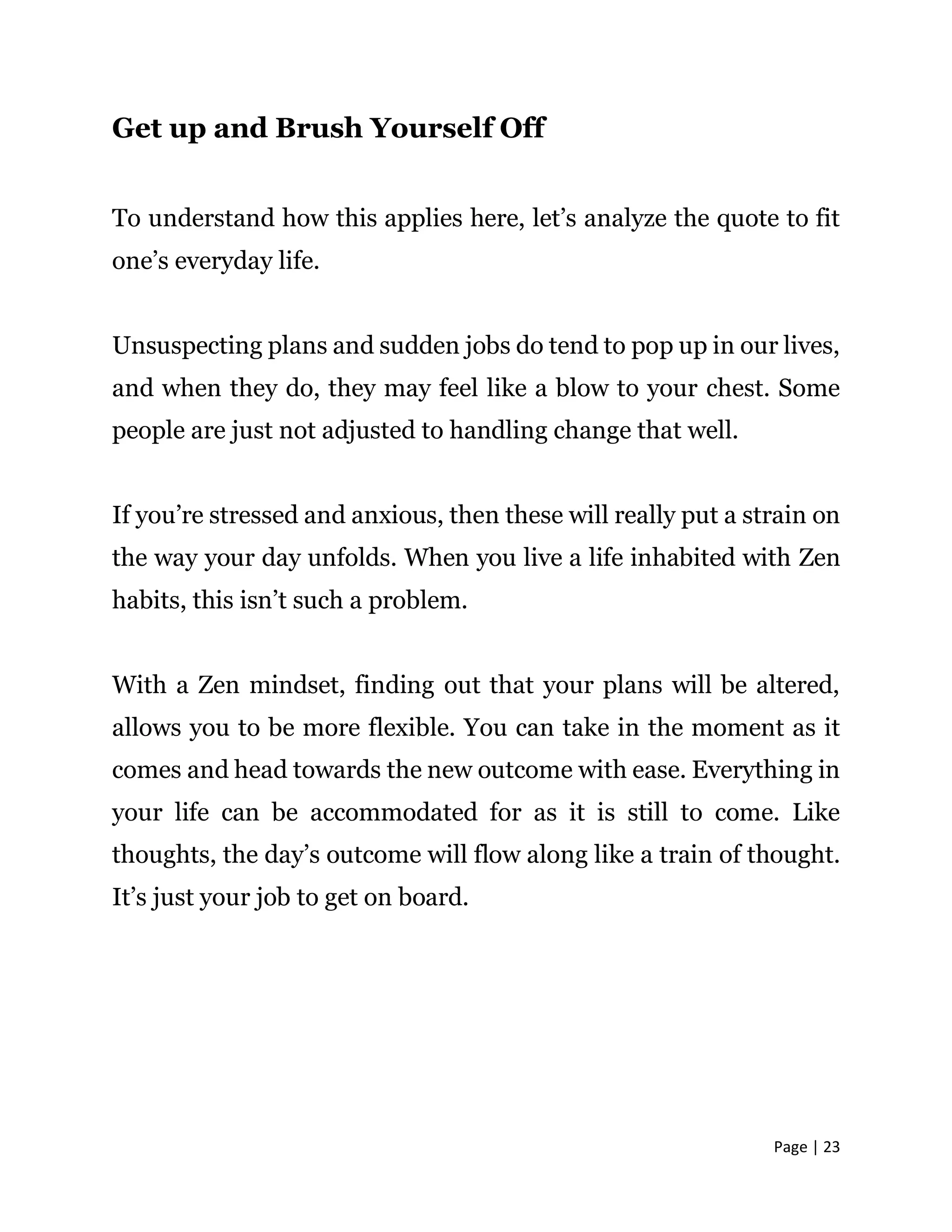 Page | 23
Get up and Brush Yourself Off
To understand how this applies here, let’s analyze the quote to fit
one’s everyday life.
Unsuspecting plans and sudden jobs do tend to pop up in our lives,
and when they do, they may feel like a blow to your chest. Some
people are just not adjusted to handling change that well.
If you’re stressed and anxious, then these will really put a strain on
the way your day unfolds. When you live a life inhabited with Zen
habits, this isn’t such a problem.
With a Zen mindset, finding out that your plans will be altered,
allows you to be more flexible. You can take in the moment as it
comes and head towards the new outcome with ease. Everything in
your life can be accommodated for as it is still to come. Like
thoughts, the day’s outcome will flow along like a train of thought.
It’s just your job to get on board.
 