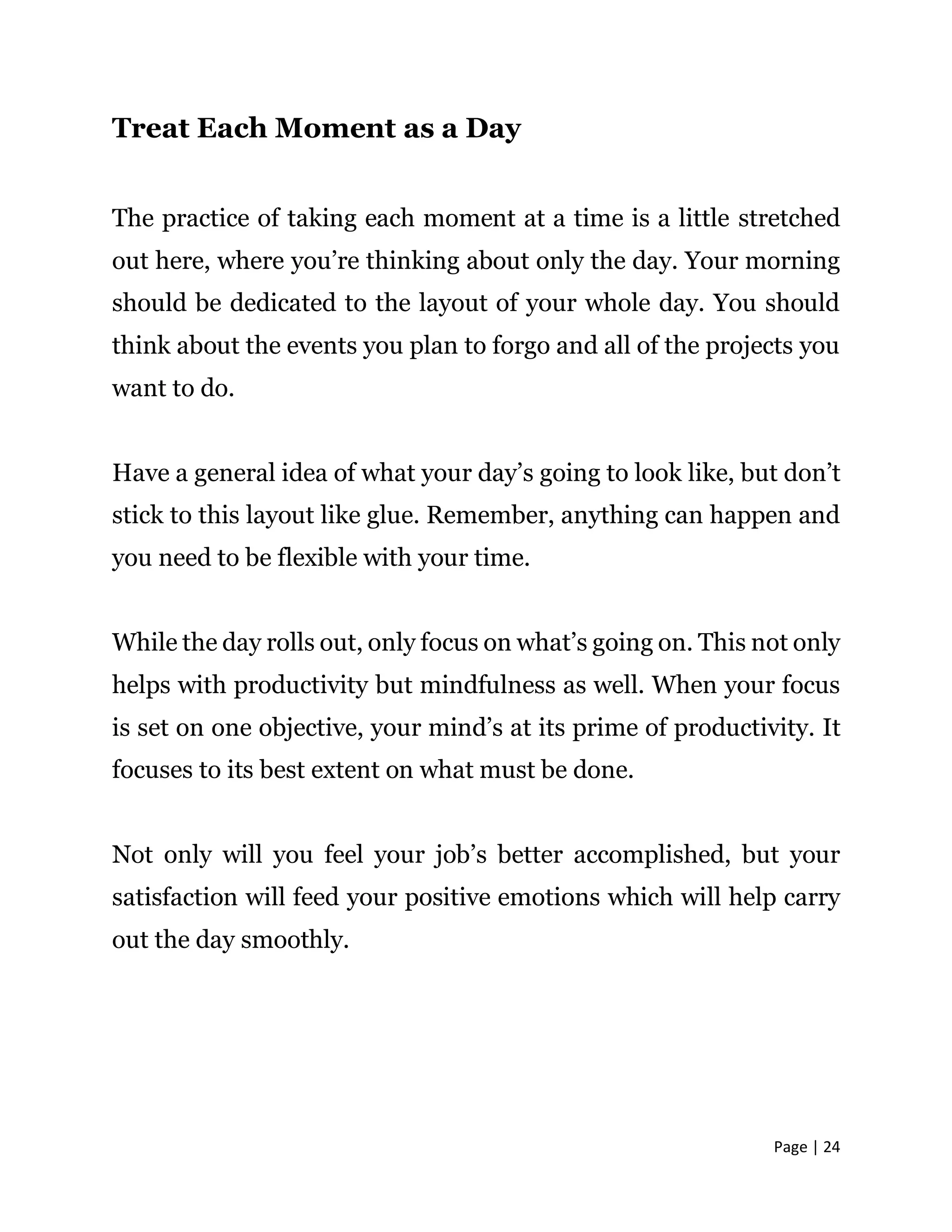 Page | 24
Treat Each Moment as a Day
The practice of taking each moment at a time is a little stretched
out here, where you’re thinking about only the day. Your morning
should be dedicated to the layout of your whole day. You should
think about the events you plan to forgo and all of the projects you
want to do.
Have a general idea of what your day’s going to look like, but don’t
stick to this layout like glue. Remember, anything can happen and
you need to be flexible with your time.
While the day rolls out, only focus on what’s going on. This not only
helps with productivity but mindfulness as well. When your focus
is set on one objective, your mind’s at its prime of productivity. It
focuses to its best extent on what must be done.
Not only will you feel your job’s better accomplished, but your
satisfaction will feed your positive emotions which will help carry
out the day smoothly.
 