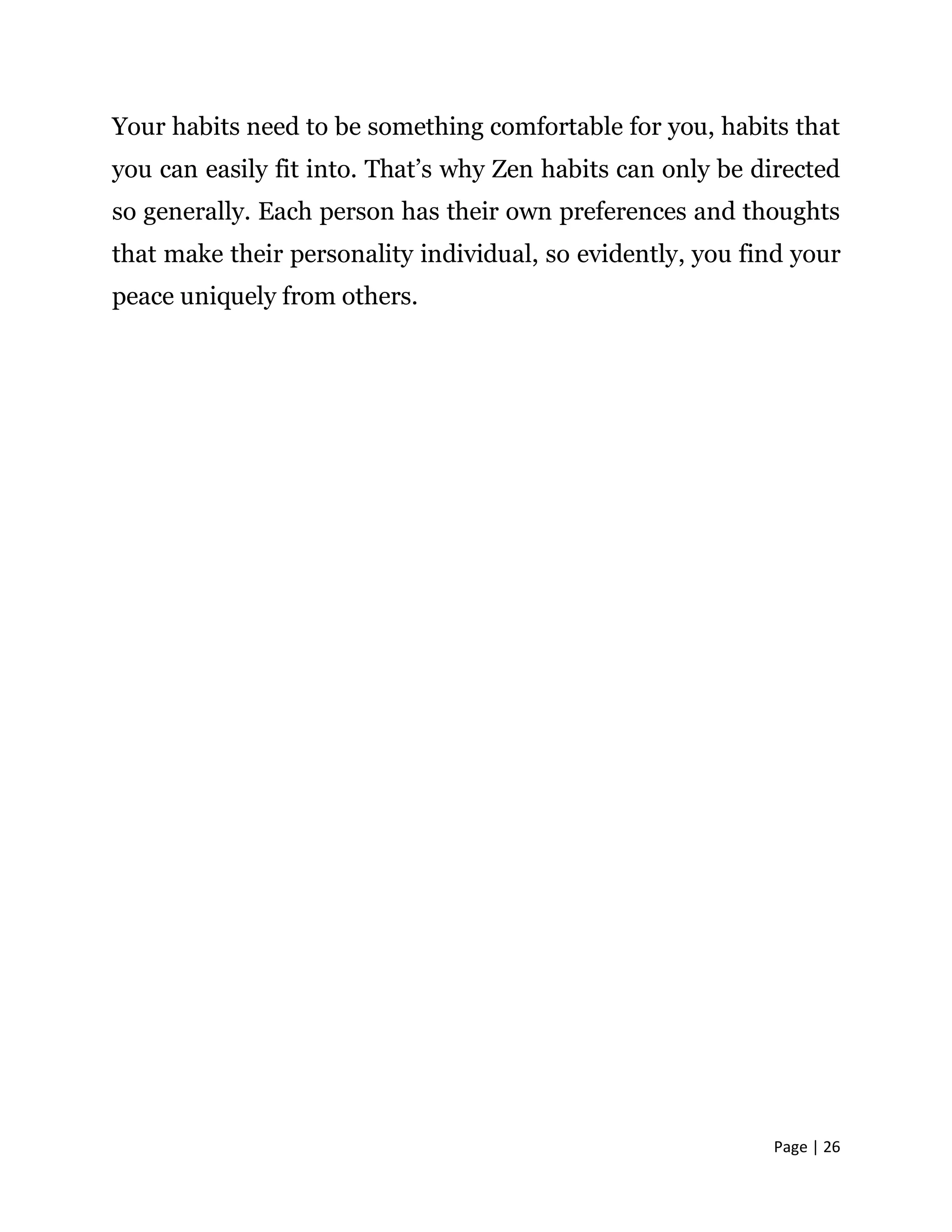 Page | 26
Your habits need to be something comfortable for you, habits that
you can easily fit into. That’s why Zen habits can only be directed
so generally. Each person has their own preferences and thoughts
that make their personality individual, so evidently, you find your
peace uniquely from others.
 