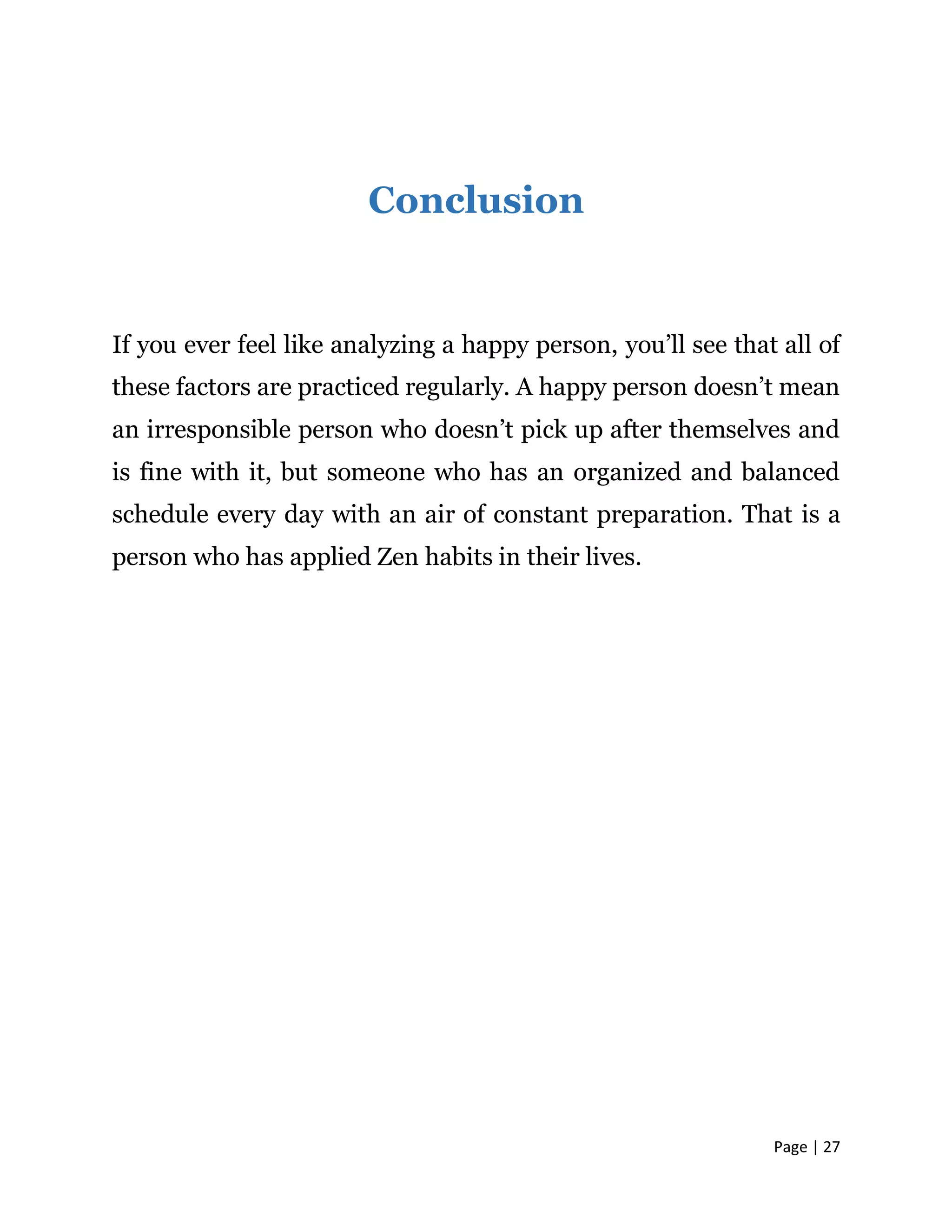 Page | 27
Conclusion
If you ever feel like analyzing a happy person, you’ll see that all of
these factors are practiced regularly. A happy person doesn’t mean
an irresponsible person who doesn’t pick up after themselves and
is fine with it, but someone who has an organized and balanced
schedule every day with an air of constant preparation. That is a
person who has applied Zen habits in their lives.
 
