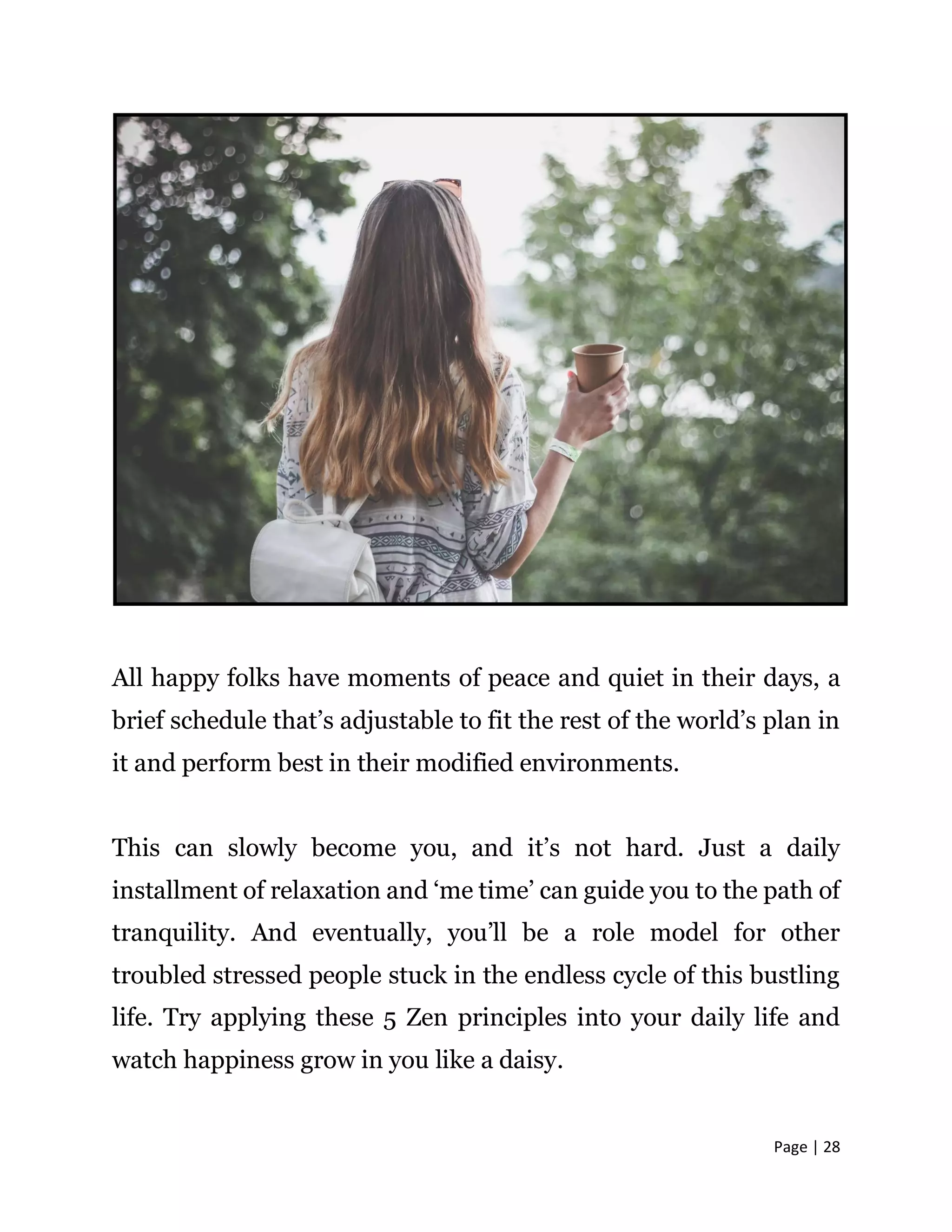 Page | 28
All happy folks have moments of peace and quiet in their days, a
brief schedule that’s adjustable to fit the rest of the world’s plan in
it and perform best in their modified environments.
This can slowly become you, and it’s not hard. Just a daily
installment of relaxation and ‘me time’ can guide you to the path of
tranquility. And eventually, you’ll be a role model for other
troubled stressed people stuck in the endless cycle of this bustling
life. Try applying these 5 Zen principles into your daily life and
watch happiness grow in you like a daisy.
 