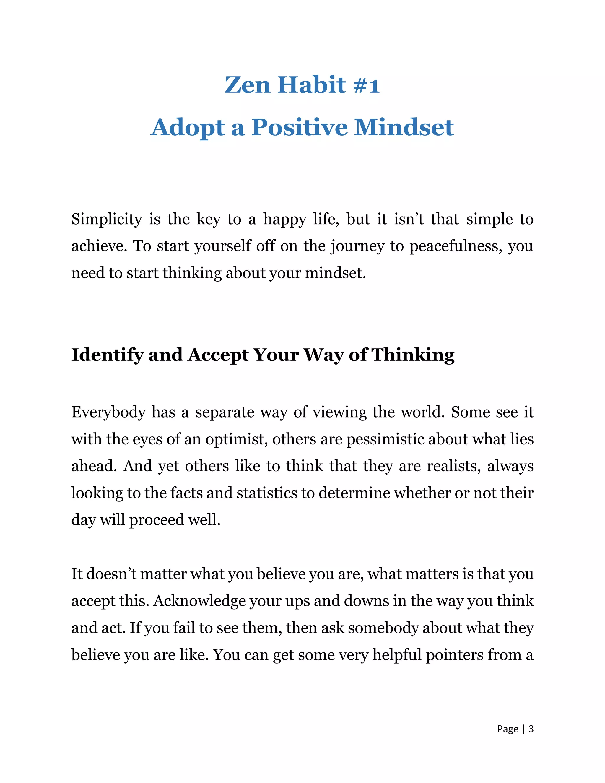Page | 3
Zen Habit #1
Adopt a Positive Mindset
Simplicity is the key to a happy life, but it isn’t that simple to
achieve. To start yourself off on the journey to peacefulness, you
need to start thinking about your mindset.
Identify and Accept Your Way of Thinking
Everybody has a separate way of viewing the world. Some see it
with the eyes of an optimist, others are pessimistic about what lies
ahead. And yet others like to think that they are realists, always
looking to the facts and statistics to determine whether or not their
day will proceed well.
It doesn’t matter what you believe you are, what matters is that you
accept this. Acknowledge your ups and downs in the way you think
and act. If you fail to see them, then ask somebody about what they
believe you are like. You can get some very helpful pointers from a
 