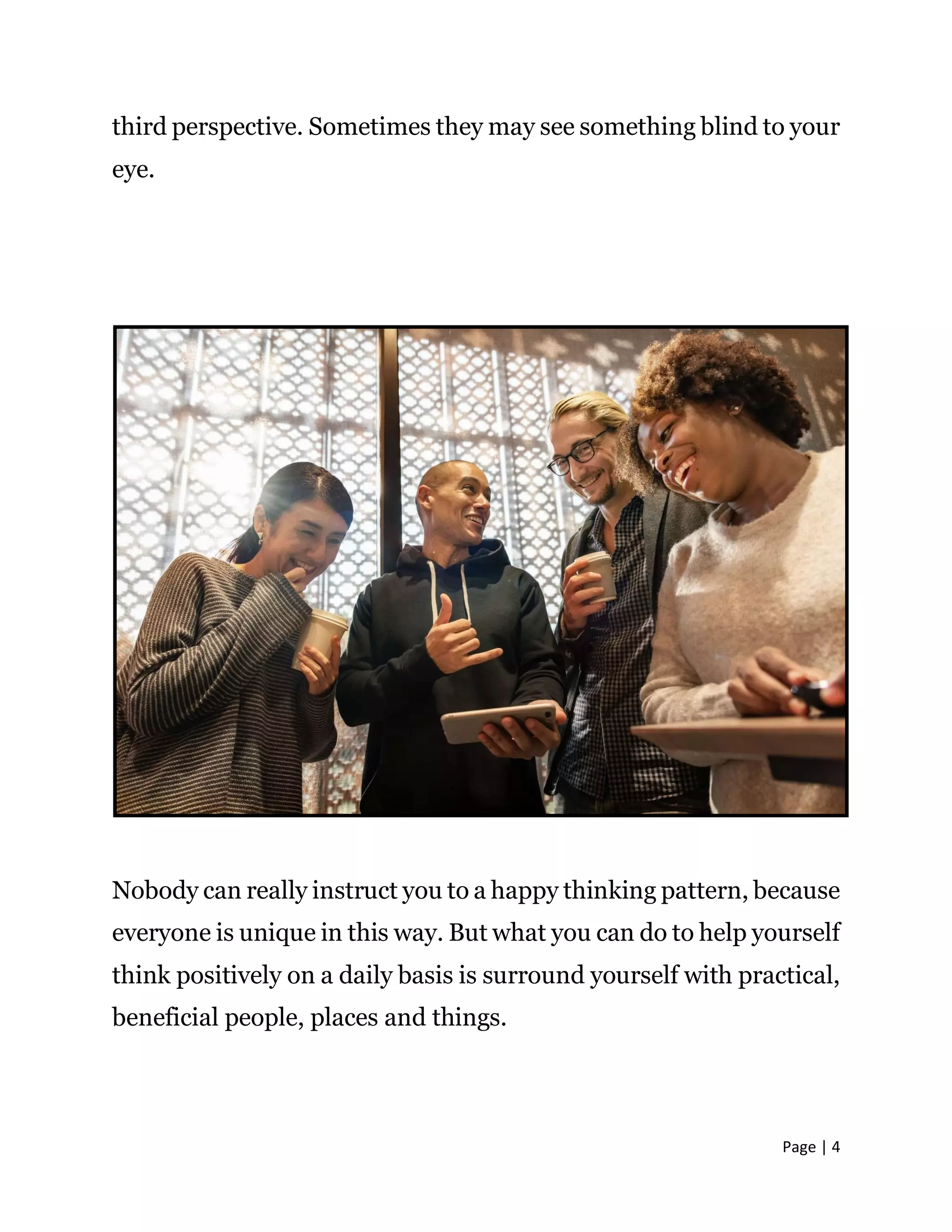 Page | 4
third perspective. Sometimes they may see something blind to your
eye.
Nobody can really instruct you to a happy thinking pattern, because
everyone is unique in this way. But what you can do to help yourself
think positively on a daily basis is surround yourself with practical,
beneficial people, places and things.
 