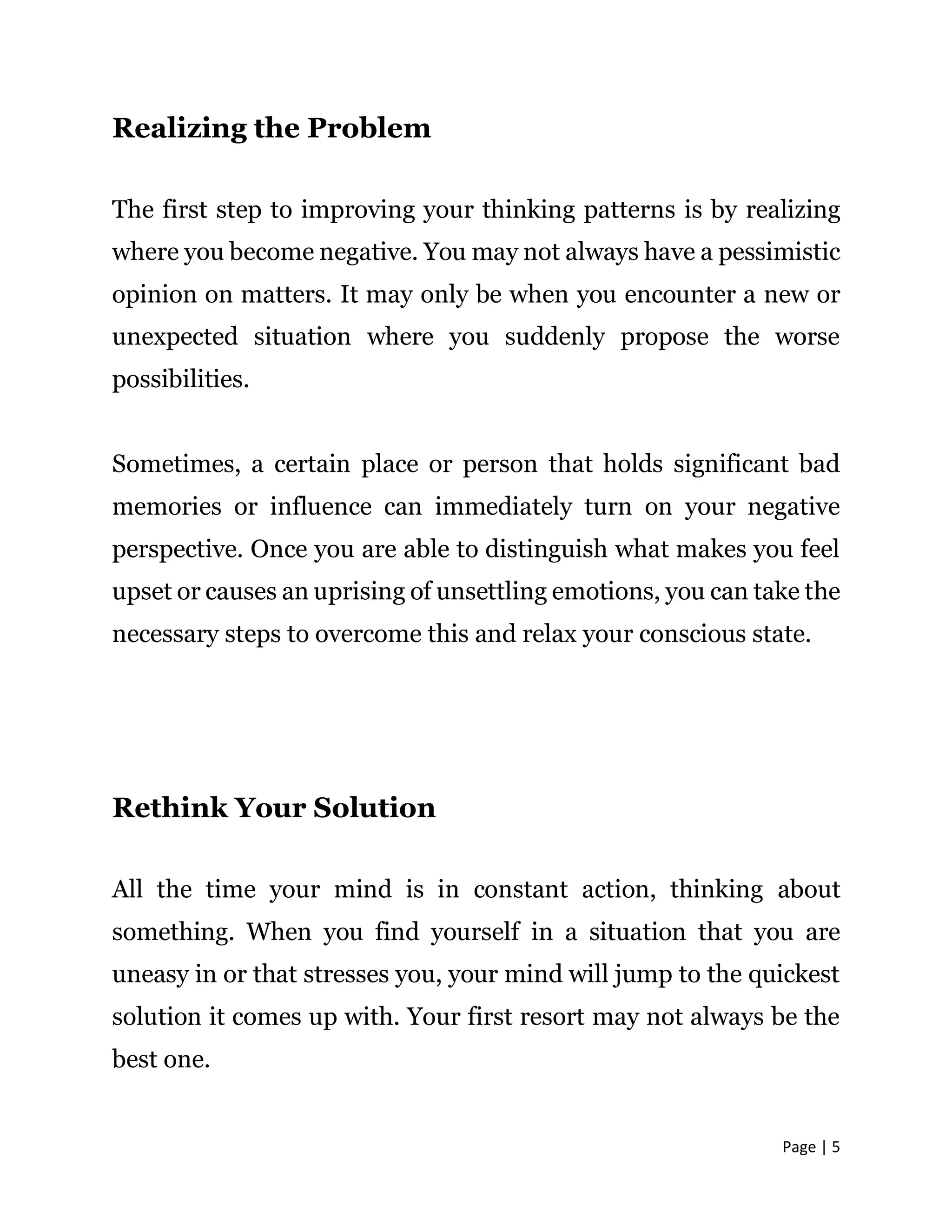 Page | 5
Realizing the Problem
The first step to improving your thinking patterns is by realizing
where you become negative. You may not always have a pessimistic
opinion on matters. It may only be when you encounter a new or
unexpected situation where you suddenly propose the worse
possibilities.
Sometimes, a certain place or person that holds significant bad
memories or influence can immediately turn on your negative
perspective. Once you are able to distinguish what makes you feel
upset or causes an uprising of unsettling emotions, you can take the
necessary steps to overcome this and relax your conscious state.
Rethink Your Solution
All the time your mind is in constant action, thinking about
something. When you find yourself in a situation that you are
uneasy in or that stresses you, your mind will jump to the quickest
solution it comes up with. Your first resort may not always be the
best one.
 