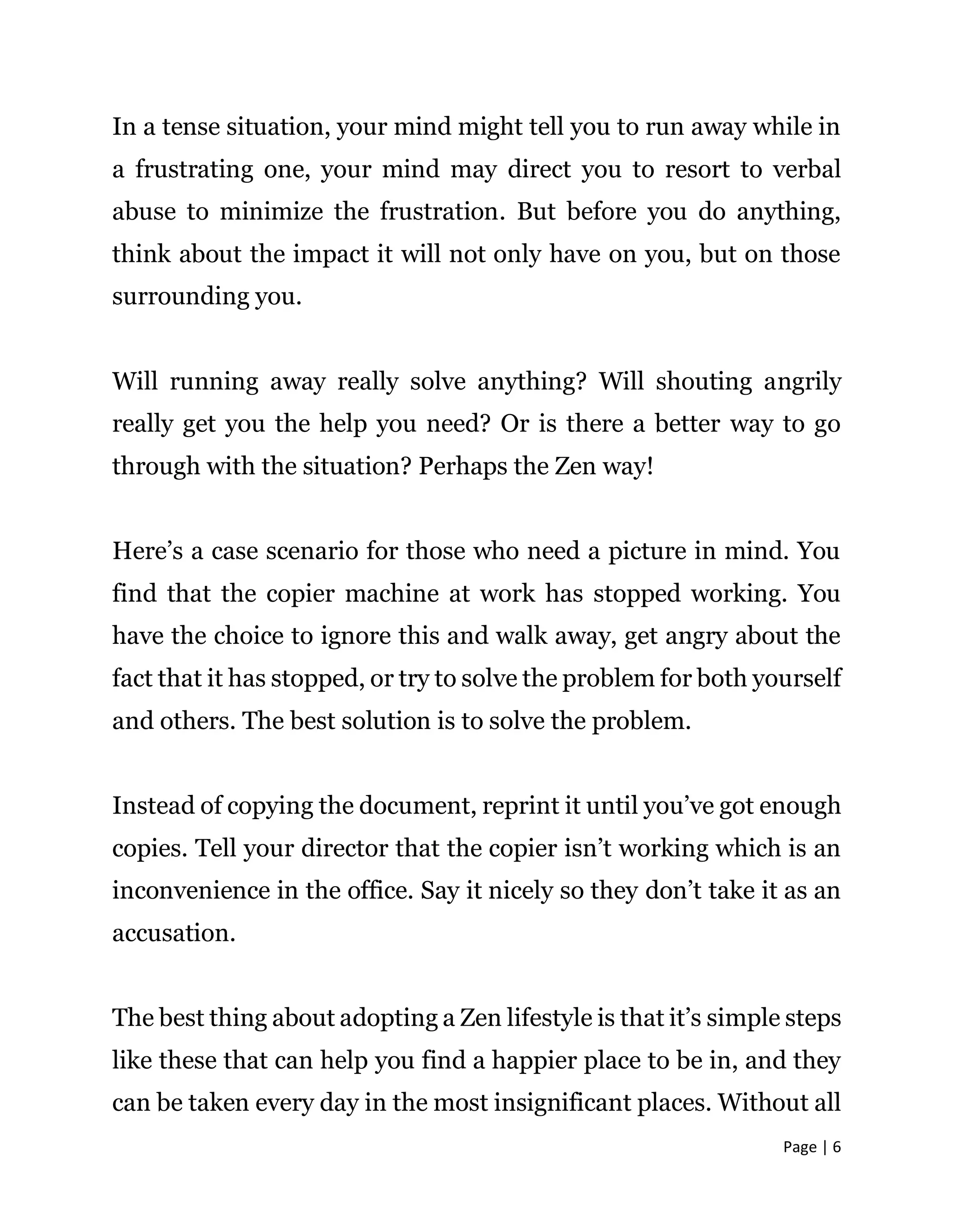 Page | 6
In a tense situation, your mind might tell you to run away while in
a frustrating one, your mind may direct you to resort to verbal
abuse to minimize the frustration. But before you do anything,
think about the impact it will not only have on you, but on those
surrounding you.
Will running away really solve anything? Will shouting angrily
really get you the help you need? Or is there a better way to go
through with the situation? Perhaps the Zen way!
Here’s a case scenario for those who need a picture in mind. You
find that the copier machine at work has stopped working. You
have the choice to ignore this and walk away, get angry about the
fact that it has stopped, or try to solve the problem for both yourself
and others. The best solution is to solve the problem.
Instead of copying the document, reprint it until you’ve got enough
copies. Tell your director that the copier isn’t working which is an
inconvenience in the office. Say it nicely so they don’t take it as an
accusation.
The best thing about adopting a Zen lifestyle is that it’s simple steps
like these that can help you find a happier place to be in, and they
can be taken every day in the most insignificant places. Without all
 