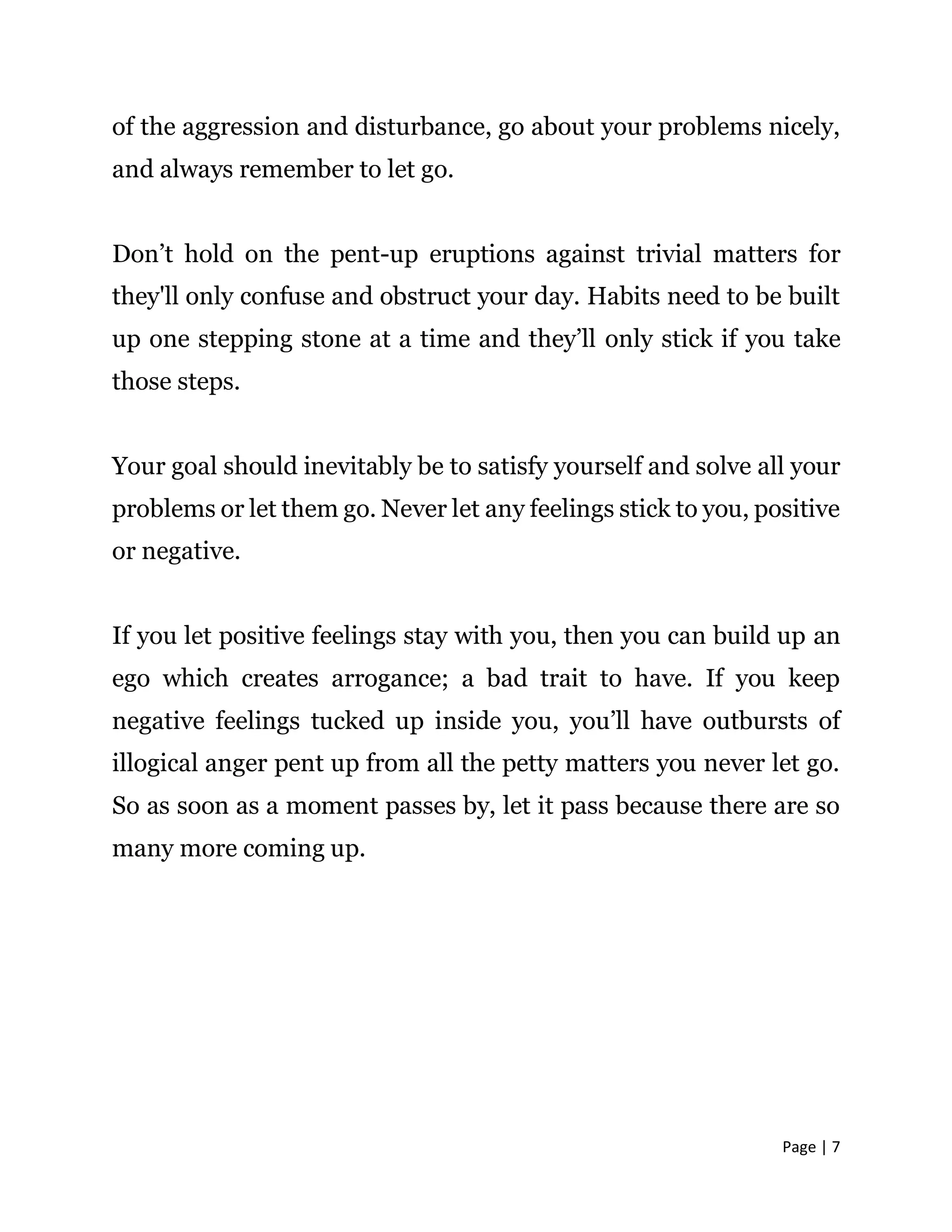 Page | 7
of the aggression and disturbance, go about your problems nicely,
and always remember to let go.
Don’t hold on the pent-up eruptions against trivial matters for
they'll only confuse and obstruct your day. Habits need to be built
up one stepping stone at a time and they’ll only stick if you take
those steps.
Your goal should inevitably be to satisfy yourself and solve all your
problems or let them go. Never let any feelings stick to you, positive
or negative.
If you let positive feelings stay with you, then you can build up an
ego which creates arrogance; a bad trait to have. If you keep
negative feelings tucked up inside you, you’ll have outbursts of
illogical anger pent up from all the petty matters you never let go.
So as soon as a moment passes by, let it pass because there are so
many more coming up.
 