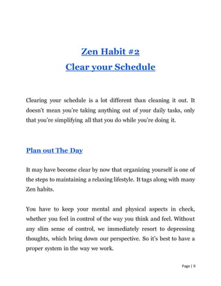 Page | 9
Zen Habit #2
Clear your Schedule
Clearing your schedule is a lot different than cleaning it out. It
doesn’t mean you’re taking anything out of your daily tasks, only
that you’re simplifying all that you do while you’re doing it.
Plan out The Day
It may have become clear by now that organizing yourself is one of
the steps to maintaining a relaxing lifestyle. It tags along with many
Zen habits.
You have to keep your mental and physical aspects in check,
whether you feel in control of the way you think and feel. Without
any slim sense of control, we immediately resort to depressing
thoughts, which bring down our perspective. So it’s best to have a
proper system in the way we work.
 