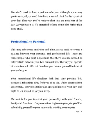 Page | 10
You don’t need to have a written schedule, although some may
prefer such, all you need is to have a mental clock for the layout of
your day. That way, you’re ready to shift into the next part of the
day. As vague as it is, it’s preferred to have some idea rather than
none at all.
Professional vs Personal
This may take some analyzing and time, as you need to create a
balance between your personal and professional life. There are
some people who don’t understand that there is a line needed to
differentiate between your two personalities. The way you operate
at home is much different than how you present yourself in front of
your colleagues.
Your professional life shouldn’t leak into your personal life,
because it takes time away from you to be you, which can mess you
up severely. Your job should take up eight hours of your day, and
eight to ten should be for your sleep.
The rest is for you to exert your personality with your friends,
family and free time. If any more time is given to your job, you’ll be
submitting yourself to your monotonic working counterpart.
 