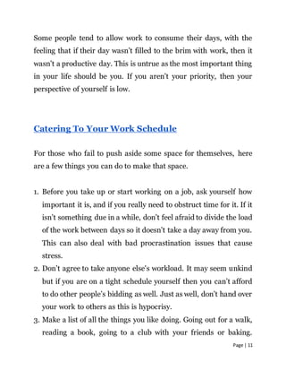 Page | 11
Some people tend to allow work to consume their days, with the
feeling that if their day wasn’t filled to the brim with work, then it
wasn’t a productive day. This is untrue as the most important thing
in your life should be you. If you aren’t your priority, then your
perspective of yourself is low.
Catering To Your Work Schedule
For those who fail to push aside some space for themselves, here
are a few things you can do to make that space.
1. Before you take up or start working on a job, ask yourself how
important it is, and if you really need to obstruct time for it. If it
isn’t something due in a while, don’t feel afraid to divide the load
of the work between days so it doesn’t take a day away from you.
This can also deal with bad procrastination issues that cause
stress.
2. Don’t agree to take anyone else's workload. It may seem unkind
but if you are on a tight schedule yourself then you can’t afford
to do other people’s bidding as well. Just as well, don’t hand over
your work to others as this is hypocrisy.
3. Make a list of all the things you like doing. Going out for a walk,
reading a book, going to a club with your friends or baking.
 