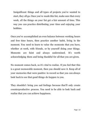 Page | 12
Insignificant things and all types of projects you’ve wanted to
start, they all go. Once you’ve made this list, make sure that every
week, all the things on your list get a fair amount of time. This
way you can practice distributing your time and enjoying your
hobbies.
Once you’ve accomplished an even balance between working hours
and free time hours, then practice another habit, living in the
moment. You need to learn to value the moments that you have,
whether at work, with friends, or by yourself doing your things.
Moments are faint and always undermined. It’s worth
acknowledging them and being thankful for all that you are given.
No moment comes back, so it’s vital to realize. If you feel that this
is a great memorable moment, then you should save it. Keep all of
your memories that were positive in record so that you can always
look back to see that good things do happen to you.
They shouldn’t bring you sad feelings because that’ll only create
counterproductive process. You need to be able to look back and
realize that you can achieve happiness.
 