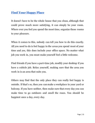 Page | 15
Find Your Happy Place
It doesn’t have to be the whole house that you clean, although that
could prove much more satisfying, it can simply be your room.
Where ever you feel you spend the most time, organize those rooms
to your pleasure.
When it comes to this, nobody can tell you how to do this exactly.
All you need to do is feel happy in the areas you spend most of your
time and yes, this does include your office space. No matter what
job you work in, you must make yourself feel a little welcome.
Find friends if you have a part-time job, modify your desktop if you
have a cubicle job. Relax yourself, making sure that the area you
work in is an area that suits you.
Others may find that the only place they can really feel happy is
outside. If that’s so, then you can make a workplace in your yard or
balcony. If you have neither, then make sure that every day you can
make time to go outdoors and smell the roses. You should be
happiest once a day, every day.
 