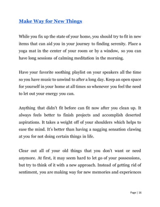 Page | 16
Make Way for New Things
While you fix up the state of your home, you should try to fit in new
items that can aid you in your journey to finding serenity. Place a
yoga mat in the center of your room or by a window, so you can
have long sessions of calming meditation in the morning.
Have your favorite soothing playlist on your speakers all the time
so you have music to unwind to after a long day. Keep an open space
for yourself in your home at all times so whenever you feel the need
to let out your energy you can.
Anything that didn’t fit before can fit now after you clean up. It
always feels better to finish projects and accomplish deserted
aspirations. It takes a weight off of your shoulders which helps to
ease the mind. It’s better than having a nagging sensation clawing
at you for not doing certain things in life.
Clear out all of your old things that you don’t want or need
anymore. At first, it may seem hard to let go of your possessions,
but try to think of it with a new approach. Instead of getting rid of
sentiment, you are making way for new memories and experiences
 