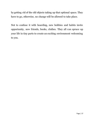 Page | 17
by getting rid of the old objects taking up that optional space. They
have to go, otherwise, no change will be allowed to take place.
Not to confuse it with hoarding, new hobbies and habits invite
opportunity, new friends, books, clothes. They all can spruce up
your life in tiny parts to create an exciting environment welcoming
to you.
 
