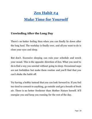 Page | 18
Zen Habit #4
Make Time for Yourself
Unwinding After the Long Day
There’s no better feeling than when you can finally lie down after
the long haul. The workday is finally over, and all you want to do is
close your eyes and sleep.
But don’t. Excessive sleeping can ruin your schedule and wreck
your mood. This is the opposite direction of Zen. What you need to
do is find a way you unwind without going to sleep. Occasional naps
are not forbidden but make them routine and you’ll find that you
can’t shake the habit off.
Try having a hobby instead that you can look forward to. If you feel
too tired to commit to anything, go outside and get a breath of fresh
air. There is no better freshener than Mother Nature herself. It’ll
energize you and keep you running for the rest of the day.
 