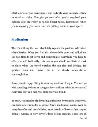 Page | 19
Start slow after you come home, and dedicate your immediate time
to small activities. Energize yourself after you’ve regained your
balance and are ready to tackle bigger tasks. Remember, when
you’re enjoying your own time, everything works at your speed.
Meditation
There’s nothing that can absolutely replace the pastoral relaxation
of meditation. When you find that the world is quiet and still, that’s
the best time to sit down and contemplate everything you have to
offer yourself. Indirectly, this means you should meditate at dusk
or dawn when the world watches the sun rise and deplete. It’s
quietest then and perfect for a few steady moments of
contemplation.
Some people enjoy fitting in calming sessions of yoga. You can go
with anything, so long as you get a few soothing minutes to yourself
every day that can help you clear out your mind.
To start, you need to sit down in a quiet spot by yourself where you
can have a few minutes of peace. Since meditation comes with so
many benefits and possibilities, most people will worry that they’re
doing it wrong, or they haven’t done it long enough. These are all
 