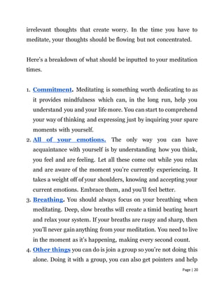 Page | 20
irrelevant thoughts that create worry. In the time you have to
meditate, your thoughts should be flowing but not concentrated.
Here’s a breakdown of what should be inputted to your meditation
times.
1. Commitment. Meditating is something worth dedicating to as
it provides mindfulness which can, in the long run, help you
understand you and your life more. You can start to comprehend
your way of thinking and expressing just by inquiring your spare
moments with yourself.
2. All of your emotions. The only way you can have
acquaintance with yourself is by understanding how you think,
you feel and are feeling. Let all these come out while you relax
and are aware of the moment you’re currently experiencing. It
takes a weight off of your shoulders, knowing and accepting your
current emotions. Embrace them, and you’ll feel better.
3. Breathing. You should always focus on your breathing when
meditating. Deep, slow breaths will create a timid beating heart
and relax your system. If your breaths are raspy and sharp, then
you’ll never gain anything from your meditation. You need to live
in the moment as it’s happening, making every second count.
4. Other things you can do is join a group so you’re not doing this
alone. Doing it with a group, you can also get pointers and help
 