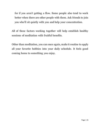 Page | 21
for if you aren't getting a flow. Some people also tend to work
better when there are other people with them. Ask friends to join
you who’ll sit quietly with you and help your concentration.
All of these factors working together will help establish healthy
sessions of meditation with fruitful benefits.
Other than meditation, you can once again, make it routine to apply
all your favorite hobbies into your daily schedule. It feels good
coming home to something you enjoy.
 