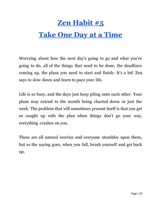 Page | 22
Zen Habit #5
Take One Day at a Time
Worrying about how the next day’s going to go and what you’re
going to do, all of the things that need to be done, the deadlines
coming up, the plans you need to start and finish- It’s a lot! Zen
says to slow down and learn to pace your life.
Life is so busy, and the days just keep piling onto each other. Your
plans may extend to the month being charted down or just the
week. The problem that will sometimes present itself is that you get
so caught up with the plan when things don’t go your way,
everything crashes on you.
These are all natural worries and everyone stumbles upon them,
but as the saying goes, when you fall, brush yourself and get back
up.
 