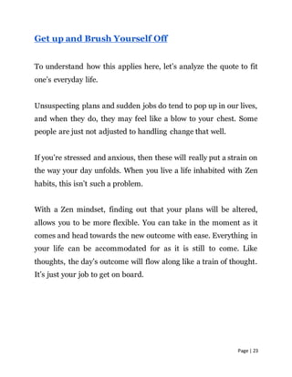 Page | 23
Get up and Brush Yourself Off
To understand how this applies here, let’s analyze the quote to fit
one’s everyday life.
Unsuspecting plans and sudden jobs do tend to pop up in our lives,
and when they do, they may feel like a blow to your chest. Some
people are just not adjusted to handling change that well.
If you’re stressed and anxious, then these will really put a strain on
the way your day unfolds. When you live a life inhabited with Zen
habits, this isn’t such a problem.
With a Zen mindset, finding out that your plans will be altered,
allows you to be more flexible. You can take in the moment as it
comes and head towards the new outcome with ease. Everything in
your life can be accommodated for as it is still to come. Like
thoughts, the day’s outcome will flow along like a train of thought.
It’s just your job to get on board.
 