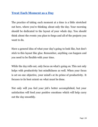 Page | 24
Treat Each Moment as a Day
The practice of taking each moment at a time is a little stretched
out here, where you’re thinking about only the day. Your morning
should be dedicated to the layout of your whole day. You should
think about the events you plan to forgo and all of the projects you
want to do.
Have a general idea of what your day’s going to look like, but don’t
stick to this layout like glue. Remember, anything can happen and
you need to be flexible with your time.
While the day rolls out, only focus on what’s going on. This not only
helps with productivity but mindfulness as well. When your focus
is set on one objective, your mind’s at its prime of productivity. It
focuses to its best extent on what must be done.
Not only will you feel your job’s better accomplished, but your
satisfaction will feed your positive emotions which will help carry
out the day smoothly.
 