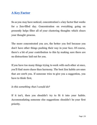 Page | 25
A Key Factor
So as you may have noticed, concentration’s a key factor that works
for a Zen-filled day. Concentration on everything going on
presently helps filter all of your clustering thoughts which clears
your thought process.
The more concentrated you are, the better you feel because you
don’t have other things pushing their way in your face. Of course,
there’s a bit of your contribution to this by making sure there are
no distractions laid out for you.
If you have too many things trying to work with each other at once,
you’ll find more chaos than harmony. The best Zen habits are ones
that are 100% you. If someone tries to give you a suggestion, you
have to think first,
Is this something that I would do?
If it isn’t, then you shouldn’t try to fit it into your habits.
Accommodating someone else suggestions shouldn’t be your first
priority.
 