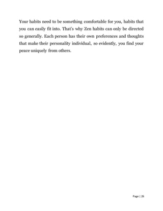 Page | 26
Your habits need to be something comfortable for you, habits that
you can easily fit into. That’s why Zen habits can only be directed
so generally. Each person has their own preferences and thoughts
that make their personality individual, so evidently, you find your
peace uniquely from others.
 