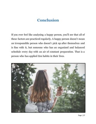 Page | 27
Conclusion
If you ever feel like analyzing a happy person, you’ll see that all of
these factors are practiced regularly. A happy person doesn’t mean
an irresponsible person who doesn’t pick up after themselves and
is fine with it, but someone who has an organized and balanced
schedule every day with an air of constant preparation. That is a
person who has applied Zen habits in their lives.
 