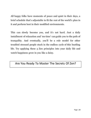 Page | 28
All happy folks have moments of peace and quiet in their days, a
brief schedule that’s adjustable to fit the rest of the world’s plan in
it and perform best in their modified environments.
This can slowly become you, and it’s not hard. Just a daily
installment of relaxation and ‘me time’ can guide you to the path of
tranquility. And eventually, you’ll be a role model for other
troubled stressed people stuck in the endless cycle of this bustling
life. Try applying these 5 Zen principles into your daily life and
watch happiness grow in you like a daisy.
Are You Ready To Master The Secrets Of Zen?
 