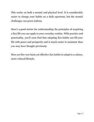 Page | 2
This works on both a mental and physical level. It is considerably
easier to change your habits on a daily spectrum, but the mental
challenges can prove tedious.
Here’s a good starter for understanding the principles of acquiring
a Zen life you can apply to your everyday routine. With practice and
punctuality, you’ll soon find that adapting Zen habits can fill your
life with peace and prosperity and is much easier to maintain than
you may have thought previously.
Here are five very basic yet effective Zen habits to adapt to a calmer,
more relaxed lifestyle.
 