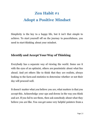 Page | 3
Zen Habit #1
Adopt a Positive Mindset
Simplicity is the key to a happy life, but it isn’t that simple to
achieve. To start yourself off on the journey to peacefulness, you
need to start thinking about your mindset.
Identify and Accept Your Way of Thinking
Everybody has a separate way of viewing the world. Some see it
with the eyes of an optimist, others are pessimistic about what lies
ahead. And yet others like to think that they are realists, always
looking to the facts and statistics to determine whether or not their
day will proceed well.
It doesn’t matter what you believe you are, what matters is that you
accept this. Acknowledge your ups and downs in the way you think
and act. If you fail to see them, then ask somebody about what they
believe you are like. You can get some very helpful pointers from a
 