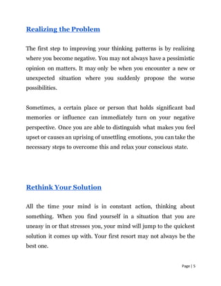 Page | 5
Realizing the Problem
The first step to improving your thinking patterns is by realizing
where you become negative. You may not always have a pessimistic
opinion on matters. It may only be when you encounter a new or
unexpected situation where you suddenly propose the worse
possibilities.
Sometimes, a certain place or person that holds significant bad
memories or influence can immediately turn on your negative
perspective. Once you are able to distinguish what makes you feel
upset or causes an uprising of unsettling emotions, you can take the
necessary steps to overcome this and relax your conscious state.
Rethink Your Solution
All the time your mind is in constant action, thinking about
something. When you find yourself in a situation that you are
uneasy in or that stresses you, your mind will jump to the quickest
solution it comes up with. Your first resort may not always be the
best one.
 