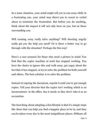 Page | 6
In a tense situation, your mind might tell you to run away while in
a frustrating one, your mind may direct you to resort to verbal
abuse to minimize the frustration. But before you do anything,
think about the impact it will not only have on you, but on those
surrounding you.
Will running away really solve anything? Will shouting angrily
really get you the help you need? Or is there a better way to go
through with the situation? Perhaps the Zen way!
Here’s a case scenario for those who need a picture in mind. You
find that the copier machine at work has stopped working. You
have the choice to ignore this and walk away, get angry about the
fact that it has stopped, or try to solve the problem for both yourself
and others. The best solution is to solve the problem.
Instead of copying the document, reprint it until you’ve got enough
copies. Tell your director that the copier isn’t working which is an
inconvenience in the office. Say it nicely so they don’t take it as an
accusation.
The best thing about adopting a Zen lifestyle is that it’s simple steps
like these that can help you find a happier place to be in, and they
can be taken every day in the most insignificant places. Without all
 