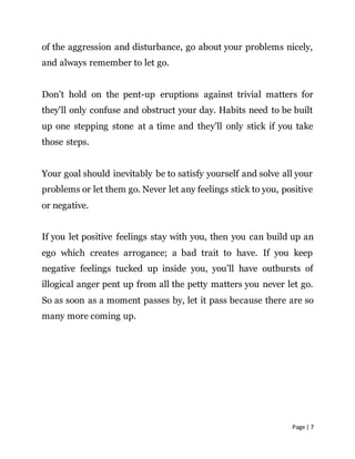 Page | 7
of the aggression and disturbance, go about your problems nicely,
and always remember to let go.
Don’t hold on the pent-up eruptions against trivial matters for
they'll only confuse and obstruct your day. Habits need to be built
up one stepping stone at a time and they’ll only stick if you take
those steps.
Your goal should inevitably be to satisfy yourself and solve all your
problems or let them go. Never let any feelings stick to you, positive
or negative.
If you let positive feelings stay with you, then you can build up an
ego which creates arrogance; a bad trait to have. If you keep
negative feelings tucked up inside you, you’ll have outbursts of
illogical anger pent up from all the petty matters you never let go.
So as soon as a moment passes by, let it pass because there are so
many more coming up.
 