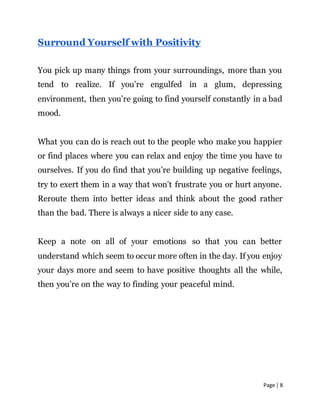 Page | 8
Surround Yourself with Positivity
You pick up many things from your surroundings, more than you
tend to realize. If you’re engulfed in a glum, depressing
environment, then you’re going to find yourself constantly in a bad
mood.
What you can do is reach out to the people who make you happier
or find places where you can relax and enjoy the time you have to
ourselves. If you do find that you’re building up negative feelings,
try to exert them in a way that won’t frustrate you or hurt anyone.
Reroute them into better ideas and think about the good rather
than the bad. There is always a nicer side to any case.
Keep a note on all of your emotions so that you can better
understand which seem to occur more often in the day. If you enjoy
your days more and seem to have positive thoughts all the while,
then you’re on the way to finding your peaceful mind.
 