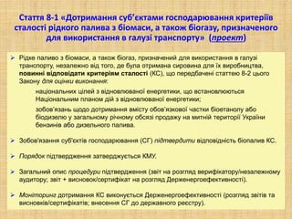 Стаття 8-1 «Дотримання суб’єктами господарювання критеріїв
сталості рідкого палива з біомаси, а також біогазу, призначеного
для використання в галузі транспорту» (проект)
 Рідке паливо з біомаси, а також біогаз, призначений для використання в галузі
транспорту, незалежно від того, де була отримана сировина для їх виробництва,
повинні відповідати критеріям сталості (КС), що передбачені статтею 8-2 цього
Закону для оцінки виконання:
національних цілей з відновлюваної енергетики, що встановлюються
Національним планом дій з відновлюваної енергетики;
зобов’язань щодо дотримання вмісту обов’язкової частки біоетанолу або
біодизелю у загальному річному обсязі продажу на митній території України
бензинів або дизельного палива.
 Зобов'язання суб'єктів господарювання (СГ) підтвердити відповідність біопалив КС.
 Порядок підтвердження затверджується КМУ.
 Загальний опис процедури підтвердження (звіт на розгляд верифікатору/незалежному
аудитору; звіт + висновок/сертифікат на розгляд Держенергоефективності).
 Моніторинг дотримання КС виконується Держенергоефективності (розгляд звітів та
висновків/сертифікатів; внесення СГ до державного реєстру).
 