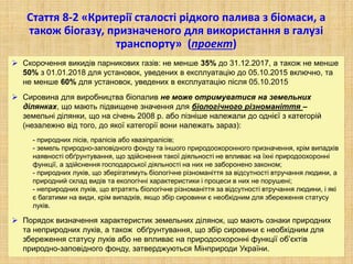 Стаття 8-2 «Критерії сталості рідкого палива з біомаси, а
також біогазу, призначеного для використання в галузі
транспорту» (проект)
 Скорочення викидів парникових газів: не менше 35% до 31.12.2017, а також не менше
50% з 01.01.2018 для установок, уведених в експлуатацію до 05.10.2015 включно, та
не менше 60% для установок, уведених в експлуатацію після 05.10.2015
 Сировина для виробництва біопалив не може отримуватися на земельних
ділянках, що мають підвищене значення для біологічного різноманіття –
земельні ділянки, що на січень 2008 р. або пізніше належали до однієї з категорій
(незалежно від того, до якої категорії вони належать зараз):
- природних лісів, пралісів або квазіпралісів;
- земель природно-заповідного фонду та іншого природоохоронного призначення, крім випадків
наявності обґрунтування, що здійснення такої діяльності не впливає на їхні природоохоронні
функції, а здійснення господарської діяльності на них не заборонено законом;
- природних луків, що зберігатимуть біологічне різноманіття за відсутності втручання людини, а
природний склад видів та екологічні характеристики і процеси в них не порушені;
- неприродних луків, що втратять біологічне різноманіття за відсутності втручання людини, і які
є багатими на види, крім випадків, якщо збір сировини є необхідним для збереження статусу
луків.
 Порядок визначення характеристик земельних ділянок, що мають ознаки природних
та неприродних луків, а також обґрунтування, що збір сировини є необхідним для
збереження статусу луків або не впливає на природоохоронні функції об’єктів
природно-заповідного фонду, затверджуються Мінприроди України.
 
