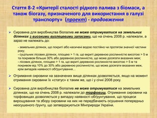 Стаття 8-2 «Критерії сталості рідкого палива з біомаси, а
також біогазу, призначеного для використання в галузі
транспорту» (проект) - продовження
 Сировина для виробництва біопалив не може отримуватися на земельних
ділянках з високими вуглецевими запасами, що на січень 2008 р. належали, а
зараз не належать до:
- земельних ділянок, що покриті або насичені водою постійно чи протягом значної частини
року;
- суцільних лісових ділянок, площею > 1 га, що вкриті деревною рослинністю висотою > 5 м
та покривом більше 30% або деревною рослинністю, що може досягати вказаних меж;
- лісових ділянок, площею > 1 га, що вкриті деревною рослинністю висотою > 5 м та
покривом від 10% до 30% або деревною рослинністю, що може досягати вказаних меж,
крім випадків наявності обґрунтування…
 Отримання сировини на зазначених вище ділянках дозволяється, якщо на момент
отримання сировини їх «статус» є таким же, що і у січні 2008 року.
 Сировина для виробництва біопалив не може отримуватися на земельних
ділянках, що на січень 2008 р. належали до торфовищ. Отримання сировини на
торфовищах дозволяється у випадку наявності обґрунтування, що процеси
вирощування та збору сировини на них не передбачають осушення попередньо
неосушеного ґрунту, що затверджуються Мінприроди України.
 