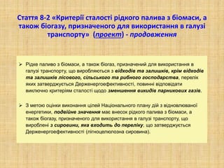 Стаття 8-2 «Критерії сталості рідкого палива з біомаси, а
також біогазу, призначеного для використання в галузі
транспорту» (проект) - продовження
 Рідке паливо з біомаси, а також біогаз, призначений для використання в
галузі транспорту, що виробляються з відходів та залишків, крім відходів
та залишків лісового, сільського та рибного господарства, перелік
яких затверджується Держенергоефективності, повинні відповідати
виключно критеріям сталості щодо зменшення викидів парникових газів.
 З метою оцінки виконання цілей Національного плану дій з відновлюваної
енергетики, подвійне значення має внесок рідкого палива з біомаси, а
також біогазу, призначеного для використання в галузі транспорту, що
вироблені з сировини, яка входить до переліку, що затверджується
Держенергоефективності (лігноцелюлозна сировина).
 