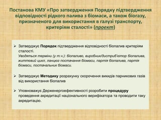 Постанова КМУ «Про затвердження Порядку підтвердження
відповідності рідкого палива з біомаси, а також біогазу,
призначеного для використання в галузі транспорту,
критеріям сталості» (проект)
 Затверджує Порядок підтвердження відповідності біопалив критеріям
сталості.
Уводяться терміни (у т.ч.): біопаливо, виробник/дистриб’ютор біопалива,
життєвий цикл, ланцюг постачання біомаси, партія біопалива, партія
біомаси, постачальник біомаси.
 Затверджує Методику розрахунку скорочення викидів парникових газів
від використання біопалив
 Уповноважує Держенергоефективності розробити процедуру
проведення акредитації національного верифікатора та проводити таку
акредитацію.
 