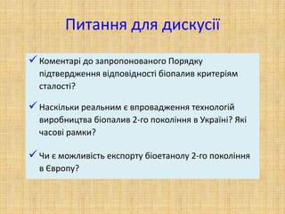 Питання для дискусії
 Коментарі до запропонованого Порядку
підтвердження відповідності біопалив критеріям
сталості?
 Наскільки реальним є впровадження технологій
виробництва біопалив 2-го покоління в Україні? Які
часові рамки?
 Чи є можливість експорту біоетанолу 2-го покоління
в Європу?
 