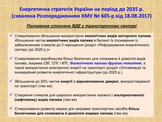 Енергетична стратегія України на період до 2035 р.
(схвалена Розпорядженням КМУ № 605-р від 18.08.2017)
Положення стосовно ВДЕ у транспортному секторі
 Стимулювання збільшення використання екологічних видів моторного палива,
збільшення частки екологічних видів палива в балансі їх споживання із
забезпеченням стимулів до її нарощення (розділ «Реформування енергетичного
сектору (до 2020 р.)»
 Стимулювання виробництва більш безпечних для споживача й довкілля видів
палива, зокрема СВГ, СПГ і КПГ, біологічного палива другого покоління, а
також використання електричної енергії на транспорті (розділ «Оптимізація та
інноваційний розвиток енергетичної інфраструктури (до 2025 р.).
 Збільшення до 20% частки енергії з відновлюваних джерел, використовуваної
на транспорті (там же)
 Створення стимулів для широкого використання газового і альтернативного
(нафтовому) видів палива (там же)
 Стимулювання розвитку мереж для заправки транспортних засобів більш
безпечними для споживача й довкілля видами палива (там же)
 