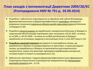 План заходів з імплементації Директиви 2009/28/ЄС
(Розпорядження КМУ № 791-р, 03.09.2014)
 Розробити і забезпечити оприлюднення на офіційних веб-сайтах Мінприроди,
Держекоінвестагентства та Держенергоефективності методики проведення
розрахунку показників скорочення обсягів викидів парникових газів для біопалив
та біорідин (п.10).
 Розробити технічні вимоги до виробництва і використання біопалив та біорідин із
скороченням обсягів викидів парникових газів, починаючи з 01.01.2017, не менш
як на 50%, а з 01.01.2018 – не менш як на 60% для біопалив та біорідин,
вироблених на установках, введених в експлуатацію після 1 січня 2017 року (п.11).
 Розробити критерії сталості для рідкого та газоподібного палива, що
виробляється з біомаси та використовується на транспорті, а також для рідкого
палива, що виробляється з біомаси та призначається для енергетичного
використання, іншого ніж транспорт, враховуючи виробництво електричної,
теплової енергії та енергії на охолодження (п.12).
 Забезпечити підготовку і подання Держенергоефективності для інформування
Секретаріату Енергетичного Співтовариства повідомлення про дотримання
критеріїв сталості для… (п.13).
 