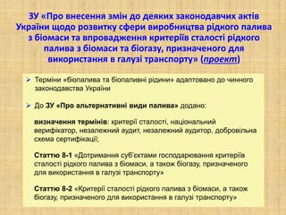 ЗУ «Про внесення змін до деяких законодавчих актів
України щодо розвитку сфери виробництва рідкого палива
з біомаси та впровадження критеріїв сталості рідкого
палива з біомаси та біогазу, призначеного для
використання в галузі транспорту» (проект)
 Терміни «біопалива та біопаливні рідини» адаптовано до чинного
законодавства України
 До ЗУ «Про альтернативні види палива» додано:
визначення термінів: критерії сталості, національний
верифікатор, незалежний аудит, незалежний аудитор, добровільна
схема сертифікації;
Статтю 8-1 «Дотримання суб’єктами господарювання критеріїв
сталості рідкого палива з біомаси, а також біогазу, призначеного
для використання в галузі транспорту»
Статтю 8-2 «Критерії сталості рідкого палива з біомаси, а також
біогазу, призначеного для використання в галузі транспорту»
 