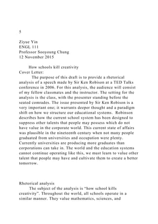 5
Ziyue Yin
ENGL 111
Professor Sooyoung Chung
12 November 2015
How schools kill creativity
Cover Letter:
The purpose of this draft is to provide a rhetorical
analysis of a speech made by Sir Ken Robison at a TED Talks
conference in 2006. For this analysis, the audience will consist
of my fellow classmates and the instructor. The setting for the
analysis is the class, with the presenter standing before the
seated comrades. The issue presented by Sir Ken Robison is a
very important one; it warrants deeper thought and a paradigm
shift on how we structure our educational systems. Robinson
describes how the current school system has been designed to
suppress other talents that people may possess which do not
have value in the corporate world. This current state of affairs
was plausible in the nineteenth century when not many people
graduated from universities and occupation were plenty.
Currently universities are producing more graduates than
corporations can take in. The world and the education systems
cannot continue operating like this, we must learn to value other
talent that people may have and cultivate them to create a better
tomorrow.
Rhetorical analysis
The subject of the analysis is “how school kills
creativity”. Throughout the world, all schools operate in a
similar manner. They value mathematics, sciences, and
 