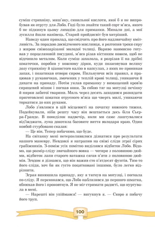 суміш стрихніну, миш'яку, синильної кислоти, якої б я не випро­
бував як отруту для Лобо. Годі було знайти такий сорт м'яса, якого
б не підкинув цьому лиходію для приманки. Минали дні, а мої
зусилля йшли нанівець. Старий пройдисвіт був хитріший.
Наведу один приклад, що свідчить про його надзвичайну кміт­
ливість. За порадою досвідченого мисливця, я розтопив трохи сиру
з жиром свіжозарізаної молодої телиці. Вариво навмисно готу-
вав у порцеляновій посудині, м'ясо різав кістяним ножем, щоб не
відгонило металом. Коли суміш захолола, я розрізав її на дрібні
шматочки, поробив у кожному дірки, куди позасовував велику
дозу стрихніну й ціанистого калію в капсулах, з яких не проникав
запах, і позатикав отвори сиром. Пильнуючи всіх правил, я пра­
цював у рукавичках, змочених у теплій крові телиці, уникаючи й
дихати на принаду. Потім уклав приманку у вимащений кров'ю
сирицевий мішок і погнав коня. За собою тяг на мотузці печінку
й нирки забитої тварини. Миль через десять заходився розкидати
приготовлені шматки отруєного м'яса що чверть милі, уникаючи
торкатися до них руками.
Лобо з'являвся в цій місцевості на початку кожного тижня.
Подейкували, ніби решту часу він вештається десь біля Сьєр-
ра-Гранде. В понеділок надвечір, коли ми саме лаштувалися
від'їжджати, луна докотила басовите виття володаря краю. Один
ковбой стурбовано сказав:
— Це він. Тепер побачимо, що буде.
На світанку мені нетерпеливилося дізнатися про результати
нашого маневру. Невдовзі я натрапив на свіжі сліди зграї сірих
грабіжників. З-поміж усіх помітно виділявся відбиток Лобо. Відо­
мо, що розмір сліду звичайного вовка — чотири з половиною дюй­
ми, відбиток лапи старого ватажка сягав п'яти з половиною дюй­
мів. Згодом я дізнався, що він важив сто п'ятдесят фунтів. Тим-то
його сліди, хоч би як густо поцятковані іншими, було легко від­
різнити.
Зграя винюшила принаду, яку я тягнув на мотузці, і погнала
по сліду. Я переконався, що Лобо наблизився до першого шматка,
обнюхав його і проковтнув. Я не міг стримати радості, що нуртува­
ла в мені.
— Нарешті він упіймався! — вигукнув я. — Скоро я побачу
його труп.
 