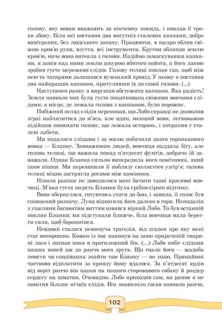голову, яку вовки вважають за нікчемну покидь, і поклав її тро­
хи збоку. Біля неї поставив два могутніх сталевих капкани, добре
вивітрених, без людського запаху. Працюючи, я щедро облив сві­
жою кров'ю руки, взуття, всі інструменти. Кругом обляпав землю
кров'ю, наче вона витекла з голови. Надійно замаскувавши капка­
ни, я замів над ними землю шкурою вбитого койота, а його лапою
зробив густе мереживо слідів. Голову телиці поклав так, щоб між
нею та чагарями залишався вузенький прохід. У ньому я поставив
два найкращих капкани, притуливши їх до самої голови. (...)
Наступного ранку я вирушив обстежити капкани. Яка радість!
Земля навколо них була густо поцяткована свіжими вовчими слі­
дами, а місце, де лежала голова з капканом, було порожнє.
Побіжний огляд слідів переконав, що Лобо справді не дозволив
зграї наблизитися до м'яса, але один, менший вовк, легковажно
підійшов понюхати голову, що лежала осторонь, і потрапив у ста­
леві лабети.
Ми подалися слідами і за милю побачили цього горопашного
вовка — Бланку. Завваживши людей, вовчиця наддала бігу, але
голова телиці, що важила понад п'ятдесят фунтів, добряче їй за­
важала. Однак Бланка сильно випередила мого помічника, який
ішов пішки. Ми перехопили її поблизу скелястого узгір'я: голова
телиці міцно застрягла рогами між камінням.
Ніколи раніше не доводилося мені бачити такої красивої вов­
чиці. М'яка густа шерсть Бланки була срібно-сірого відтінку.
Вона обернулася, готуючись стати до бою, і завила, її голос був
сповнений розпачу. Луна відкотила його далеко в гори. Неподалік
з ущелини басовитим виттям озвався вірний Лобо. То був останній
поклик Бланки: ми підступали ближче, біла вовчиця мала берег­
ти сили, щоб боронитися.
Невдовзі сталася неминуча трагедія, від згадки про яку мені
стає моторошно. Кожен із нас накинув на шию приреченій твари­
ні ласо і погнав коня в протилежний бік. (...) Лобо побіг слідами
наших коней аж до ранчо мого друга. Що гнало його — жадоба
помсти чи сподівання знайти там Бланку — не знаю. Принаймні
частково відплатити за кривду йому вдалося. За п'ятдесят ярдів
від воріт ранчо він напав на нашого сторожового собаку й роздер
сердегу на шматки. Очевидно, Лобо приходив сам, на ранок я не
помітив більше нічиїх слідів. Він знавісніло гасав навколо ранчо,
 