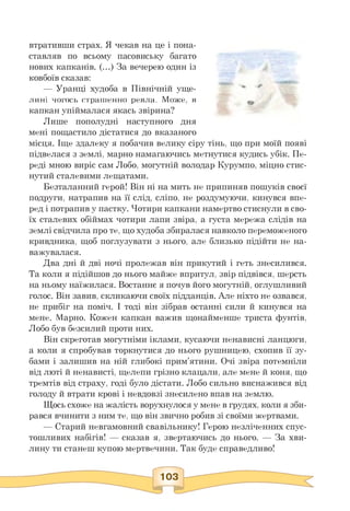 втративши страх. Я чекав на це і пона­
ставляв по всьому пасовиську багато
нових капканів. (...) За вечерею один із
ковбоїв сказав:
— Уранці худоба в Північній уще­
лині чогось страшенно ревла. Може, в
капкан упіймалася якась звірина?
Лише пополудні наступного дня
мені пощастило дістатися до вказаного
місця. Іще здалеку я побачив велику сіру тінь, що при моїй появі
підвелася з землі, марно намагаючись метнутися кудись убік. Пе-
реді мною виріс сам Лобо, могутній володар Курумпо, міцно стис­
нутий сталевими лещатами.
Безталанний герой! Він ні на мить не припиняв пошуків своєї
подруги, натрапив на її слід, сліпо, не роздумуючи, кинувся впе­
ред і потрапив у пастку. Чотири капкани намертво стиснули в сво­
їх сталевих обіймах чотири лапи звіра, а густа мережа слідів на
землі свідчила про те, що худоба збиралася навколо переможеного
кривдника, щоб поглузувати з нього, але близько підійти не на­
важувалася.
Два дні й дві ночі пролежав він прикутий і геть знесилився.
Та коли я підійшов до нього майже впритул, звір підвівся, шерсть
на ньому наїжилася. Востаннє я почув його могутній, оглушливий
голос. Він завив, скликаючи своїх підданців. Але ніхто не озвався,
не прибіг на поміч. І тоді він зібрав останні сили й кинувся на
мене. Марно. Кожен капкан важив щонайменше триста фунтів,
Лобо був безсилий проти них.
Він скреготав могутніми іклами, кусаючи ненависні ланцюги,
а коли я спробував торкнутися до нього рушницею, схопив її зу­
бами і залишив на ній глибокі прим'ятини. Очі звіра потемніли
від люті й ненависті, щелепи грізно клацали, але мене й коня, що
тремтів від страху, годі було дістати. Лобо сильно виснажився від
голоду й втрати крові і невдовзі знесилено впав на землю.
Щось схоже на жалість ворухнулося у мене в грудях, коли я зби­
рався вчинити з ним те, що він звично робив зі своїми жертвами.
— Старий невгамовний свавільнику! Герою незліченних спус­
тошливих набігів! — сказав я, звертаючись до нього. — За хви­
лину ти станеш купою мертвечини. Так буде справедливо!
 