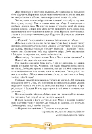 Ласо майнуло в нього над головою. Але ватажка не так легко
було обдурити. Перш ніж петля зашморгнулася в нього на шиї, він
на льоту схопив її зубами, легко перекусив і кинув під себе.
Звісно, я мав напохваті рушницю, але мені шкода було псувати
його чудову шкуру. Тож я погнав коня до табору й повернувся з
ковбоєм і новим ласо. Ми кинули вовку цурпалок, який він міцно
схопив зубами, і перш ніж Лобо встиг випустити його, наші ласо
просвистіли в повітрі й упали йому на шию. Промінь життя поволі
згасав в очах могутнього володаря Курумпо. Я гукнув до свого по­
мічника:
— Стривай! Захопимо його живцем і відвеземо до табору.
Лобо так знемігся, що ми легко просунули йому в пащу товсту
палицю, пообсновували щелепи міцним мотузяччям і прив'язали
до палиці. Палиця тримала мотузку, мотузка — палицю. Таким
чином ми убезпечили себе від грізного звіра. Лобо вгамувався
і байдуже позирав на нас, наче хотів сказати:
«Ваше зверху. Ви здолали мене. Тож робіть зі мною, що хочете!..».
Відтоді він перестав нас помічати.
Ми надійно зв'язали йому ноги. Лобо не загарчав, не завив,
навіть не підвів голови. Хекаючи, ми ледве завдали вовка коневі
на спину. Лобо дихав рівно й спокійно, мов уві сні. Очі знову стали
ясними й чистими. Але на нас вони не дивились. Погляд його ли­
нув у далечінь, обіймав колишні володіння, де щасливилося йому
та його грізній зграї.
Ми їхали поволі і незабаром дісталися до ранчо. (.) Я поставив
перед ним воду і м'ясо, але він навіть не повернув голови. Лежав
нерухомо, жовтаві очі пильно дивилися на вхід в ущелину, в пре­
рії, широкі й безкраї. Він не здригнувся й тоді, коли я доторкнувся
до нього. (...)
Коли зарожевів світанок, Лобо лежав так само спокійно, немов­
би спочивав. Але старий ватаг уже був мертвий.
Я зняв ланцюг з його могутньої шиї. Один з ковбоїв допоміг
мені відтягти труп у повітку, де лежала й Бланка. Ми поклали
Лобо поруч із нею, і ковбой сказав:
— Нарешті ти знайшов її. Тепер ви знову разом.
Переклала з англійської Лариса Боженко
Ілюстрації Вільяма Ґрілля
 