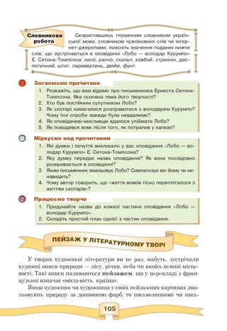 Словникова
робота
Скориставшись тлумачним словником україн­
ської мови, словником чужомовних слів чи інтер-
нет-джерелами, поясніть значення поданих нижче
слів, що зустрічаються в оповіданні «Лобо — володар Курумпо»
Е. Сетона-Томпсона: ласо, ранчо, скальп, ковбой, стрихнін, дес­
потичний, штат, перевертень, дюйм, фунт.
о
Засвоюємо прочитане
1. Розкажіть, що вам відомо про письменника Ернеста Сетона-
Томпсона. Яка основна тема його творчості?
2. Хто був постійним супутником Лобо?
3. Як скотарі намагалися розправитися з володарем Курумпо?
Чому їхні спроби завжди були невдалими?
4. Як оповідачеві-мисливцю вдалося упіймати Лобо?
5. Як поводився вовк після того, як потрапив у капкан?
Міркуємо над прочитаним
1. Які думки і почуття викликало у вас оповідання «Лобо — во­
лодар Курумпо» Е. Сетона-Томпсона?
2. Яку думку передає назва оповідання? Як вона послідовно
розкривається в оповіданні?
3. Яким письменник змальовує Лобо? Симпатизує він йому чи не­
навидить?
4. Чому автор говорить, що «життя вовків тісно перепліталося з
життям скотарів»?
Працюємо творчо
1. Придумайте назви до кожної частини оповідання «Лобо —
володар Курумпо».
2. Складіть простий план однієї з частин оповідання.
ПЕЙЗАЖ УЛІТЄРАТУРНОМУ творі
У творах художньої літератури ви не раз, мабуть, зустрічали
художні описи природи — лісу, річки, неба чи якоїсь певної місце­
вості. Такі описи називаються пейзажем, що у перекладі з фран­
цузької означає «місцевість, країна».
Якщо художник чи художниця у своїх пейзажних картинах зма­
льовують природу за допомогою фарб, то письменникові чи пись­
 